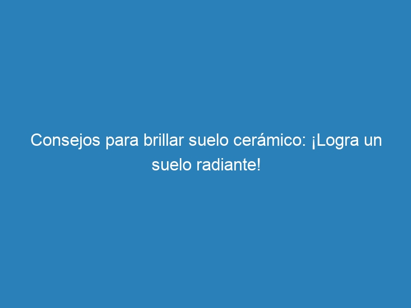Consejos para brillar suelo cerámico: ¡Logra un suelo radiante!