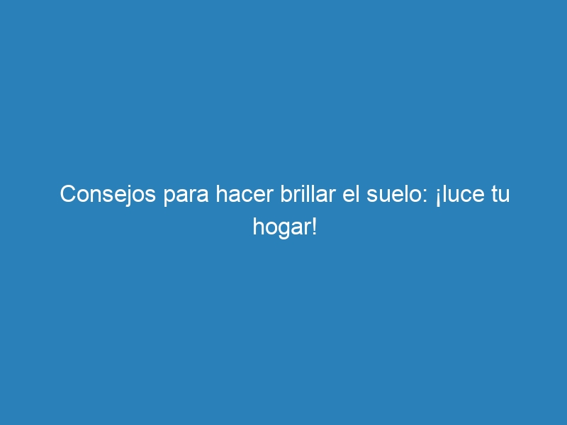 Consejos para hacer brillar el suelo: ¡luce tu hogar!