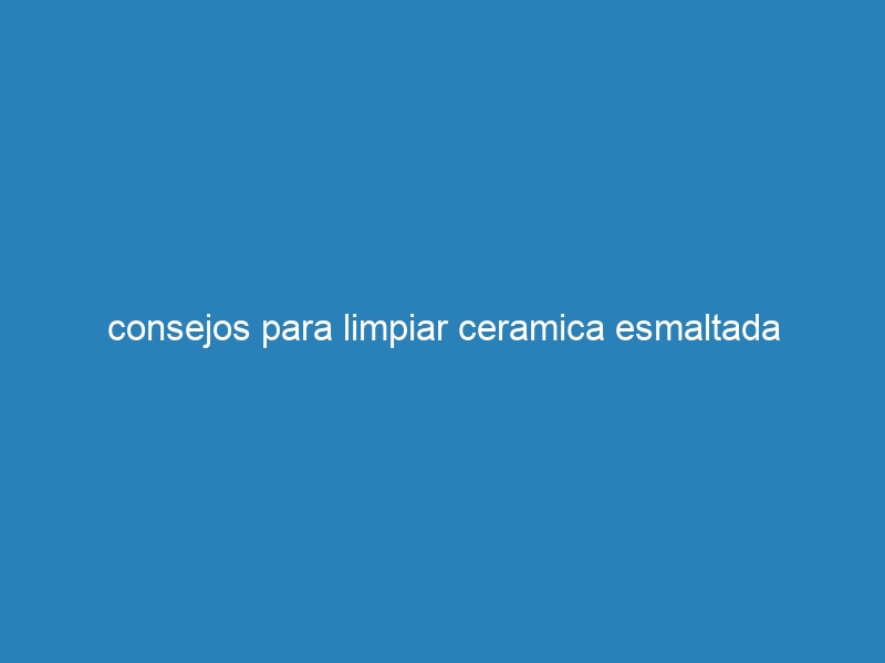 consejos para limpiar ceramica esmaltada