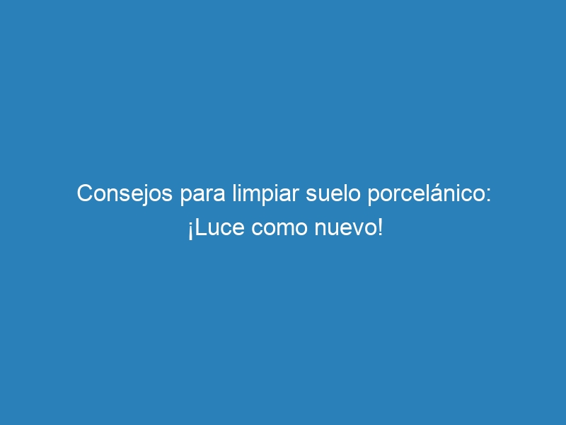 Consejos para limpiar suelo porcelánico: ¡Luce como nuevo!