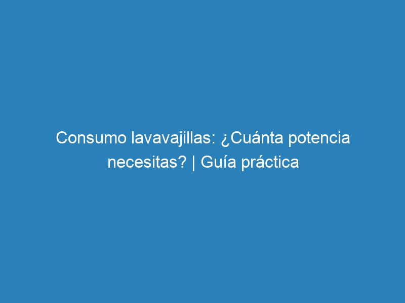 Consumo lavavajillas: &iquest;Cu&aacute;nta potencia necesitas? | Gu&iacute;a pr&aacute;ctica