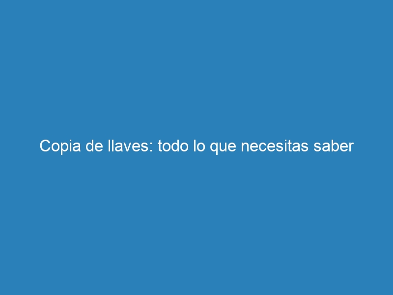 Copia de llaves: todo lo que necesitas saber