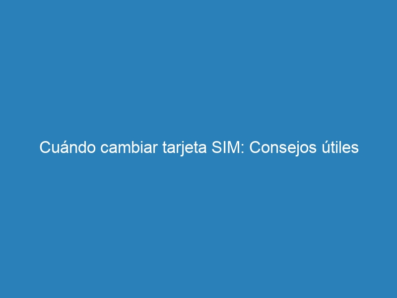 Cuándo cambiar tarjeta SIM: Consejos útiles