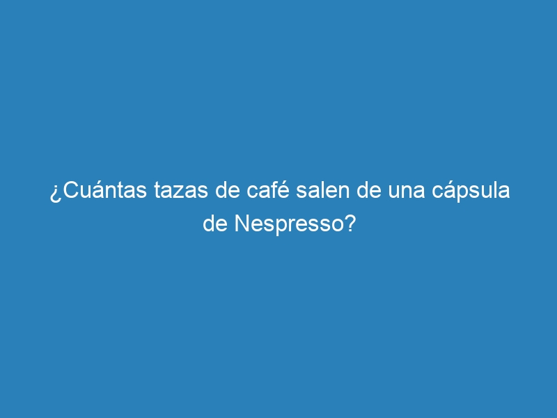 ¿Cuántas tazas de café salen de una cápsula de Nespresso?