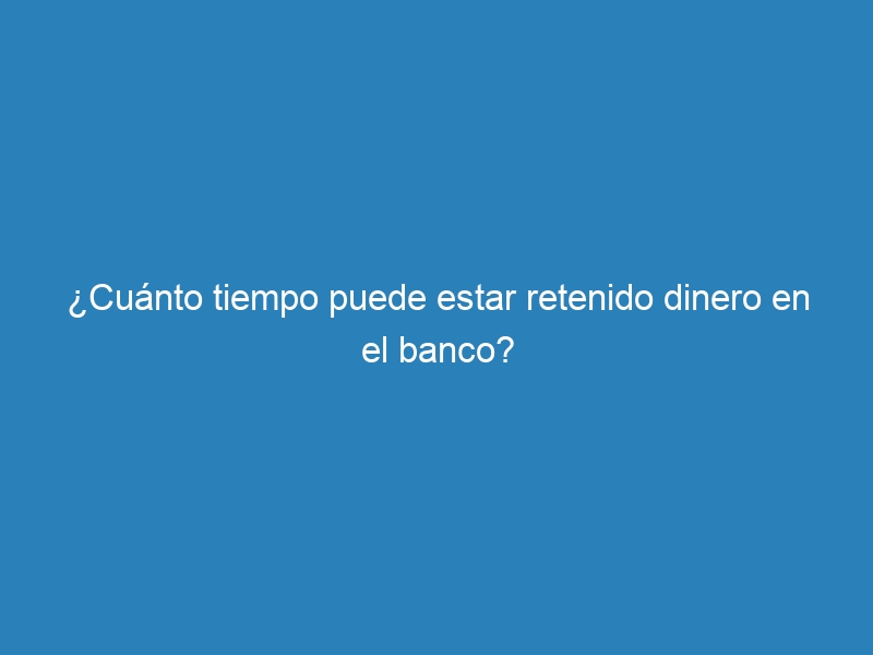 ¿Cuánto tiempo puede estar retenido dinero en el banco?