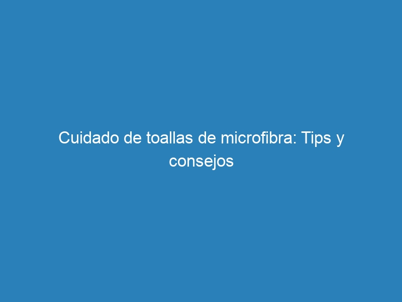 Cuidado de toallas de microfibra: Tips y consejos