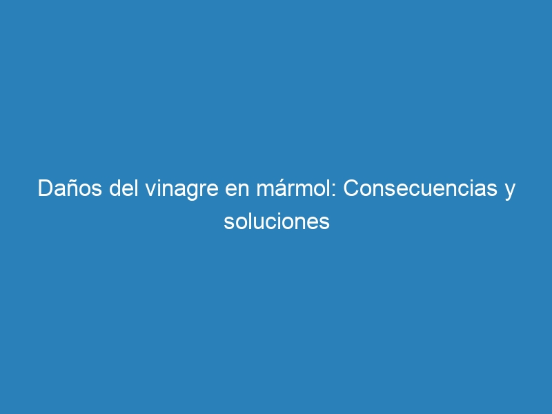 Daños del vinagre en mármol: Consecuencias y soluciones