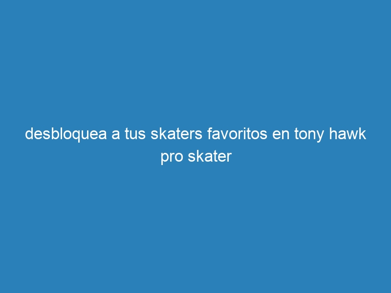 desbloquea a tus skaters favoritos en tony hawk pro skater
