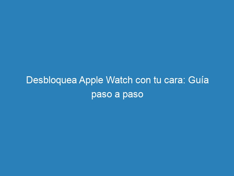 Desbloquea Apple Watch con tu cara: Guía paso a paso