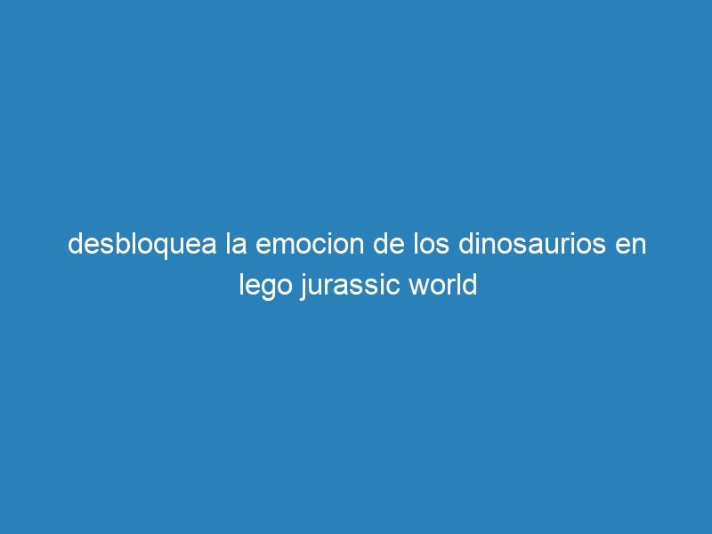 desbloquea la emocion de los dinosaurios en lego jurassic world