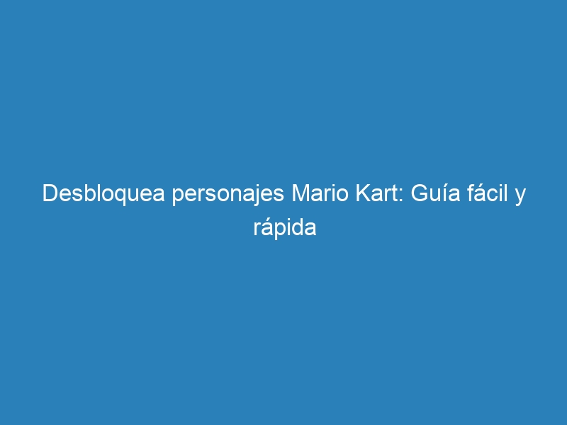 Desbloquea personajes Mario Kart: Gu&iacute;a f&aacute;cil y r&aacute;pida