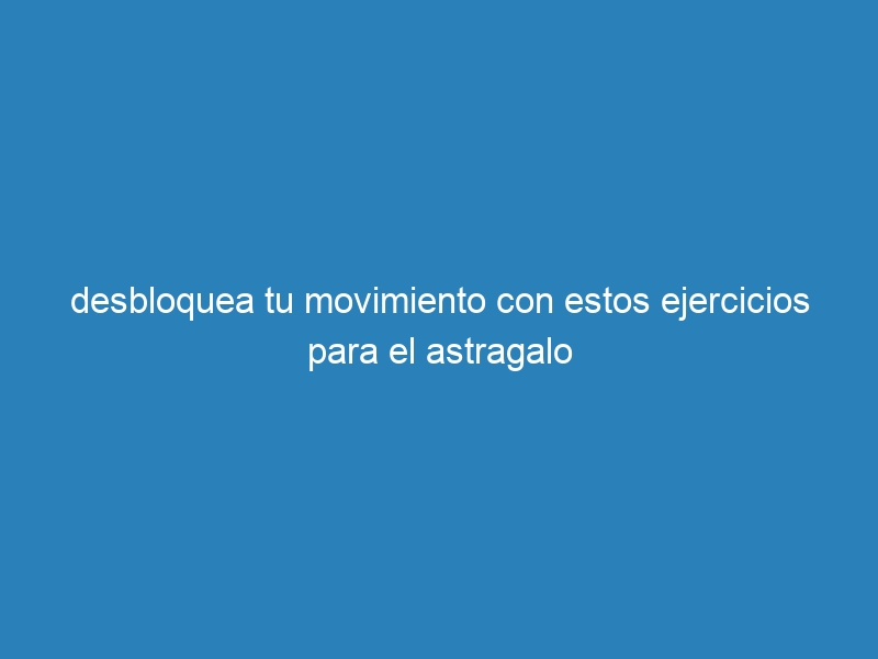 desbloquea tu movimiento con estos ejercicios para el astragalo