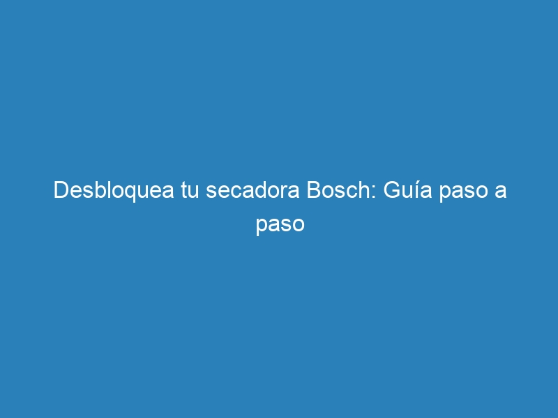 Desbloquea tu secadora Bosch: Gu&iacute;a paso a paso
