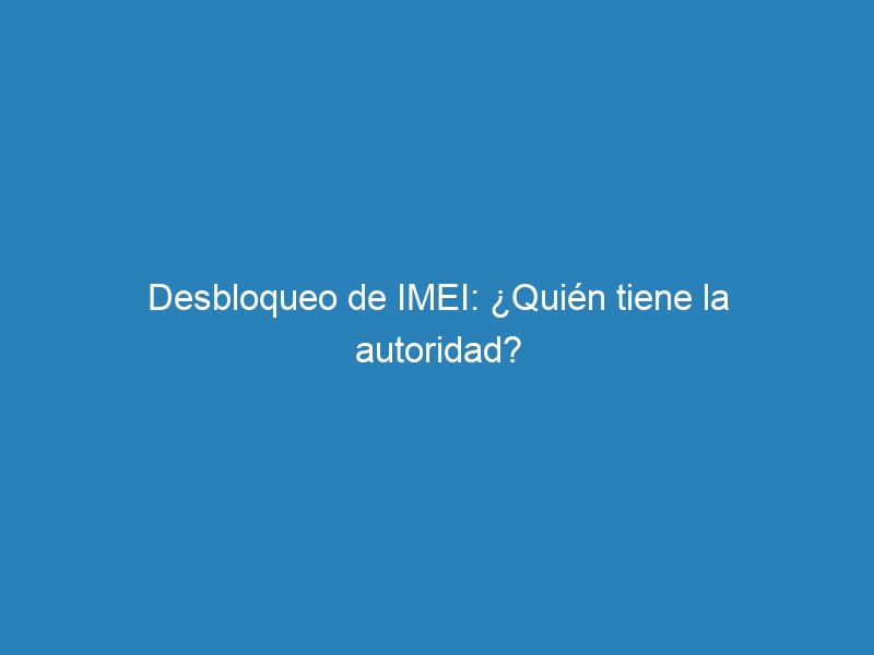 Desbloqueo de IMEI: ¿Quién tiene la autoridad?