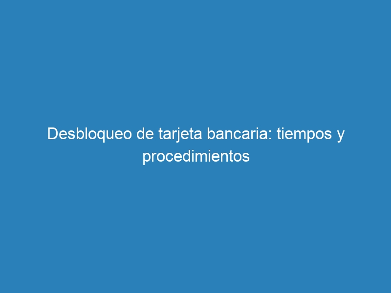 Desbloqueo de tarjeta bancaria: tiempos y procedimientos