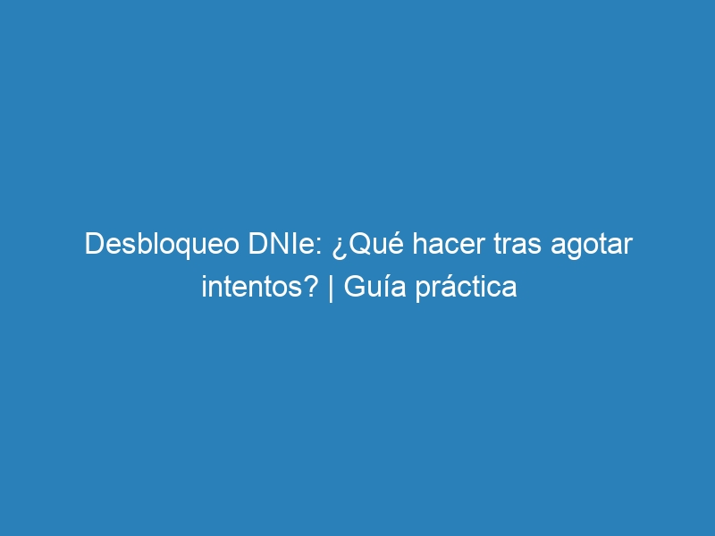 Desbloqueo DNIe: ¿Qué hacer tras agotar intentos? | Guía práctica