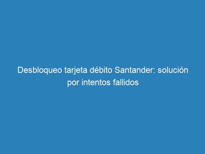 Desbloqueo tarjeta d&eacute;bito Santander: soluci&oacute;n por intentos fallidos