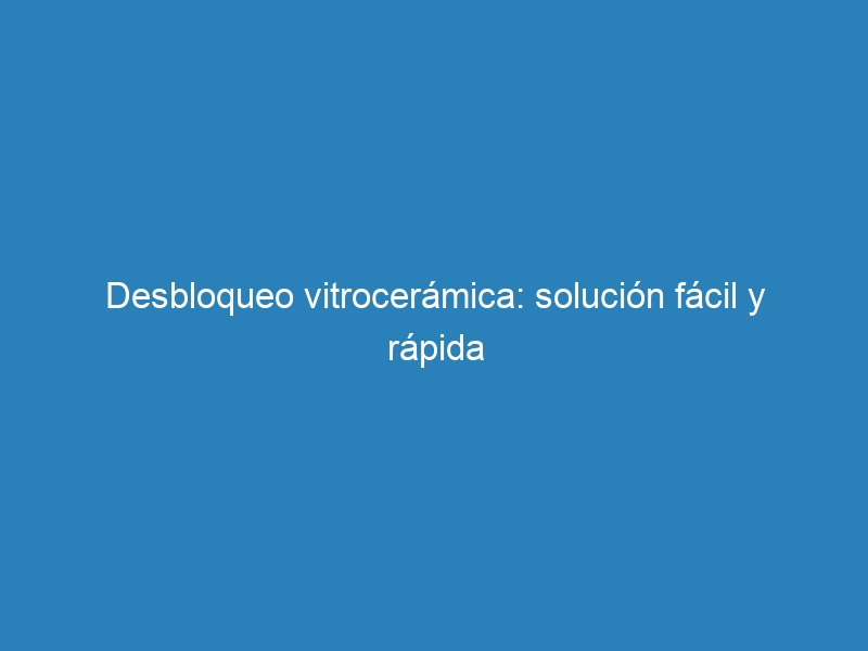 Desbloqueo vitrocerámica: solución fácil y rápida