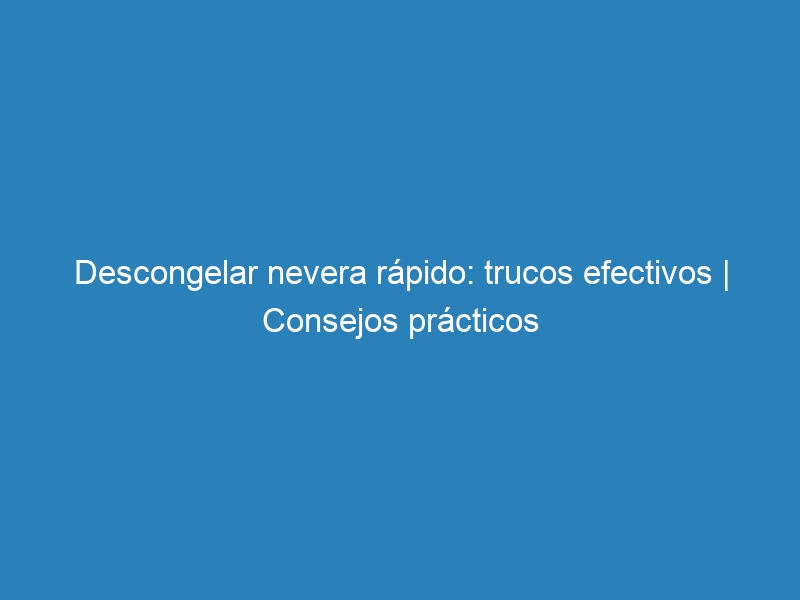 Descongelar nevera rápido: trucos efectivos | Consejos prácticos