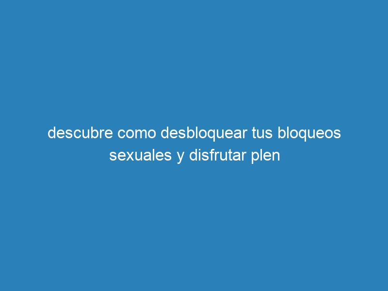 descubre como desbloquear tus bloqueos sexuales y disfrutar plen