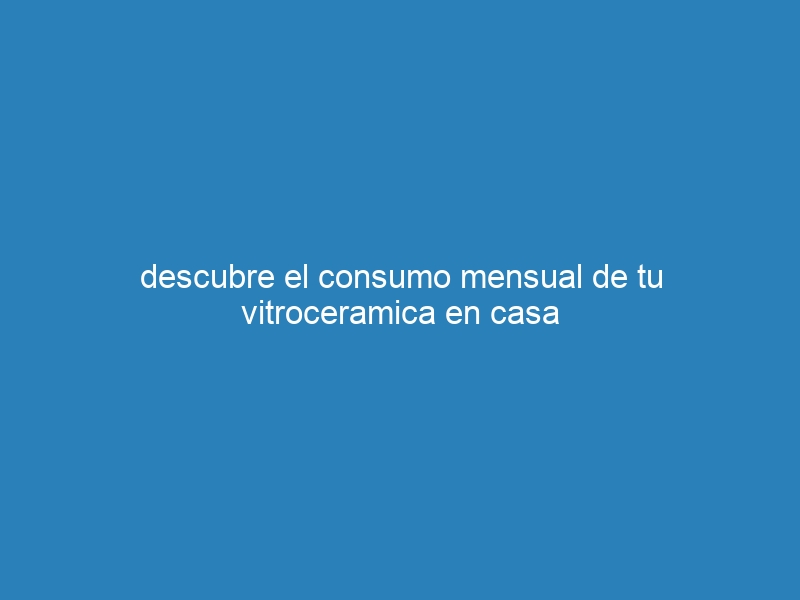 descubre el consumo mensual de tu vitroceramica en casa