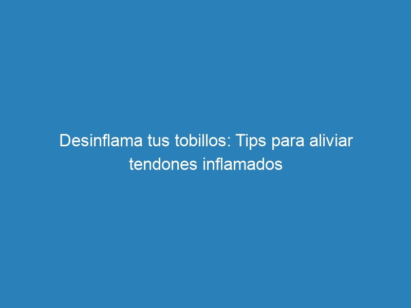 Desinflama tus tobillos: Tips para aliviar tendones inflamados