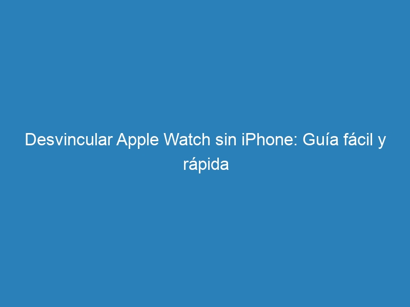 Desvincular Apple Watch sin iPhone: Guía fácil y rápida