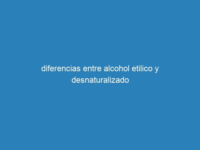 diferencias entre alcohol etilico y desnaturalizado