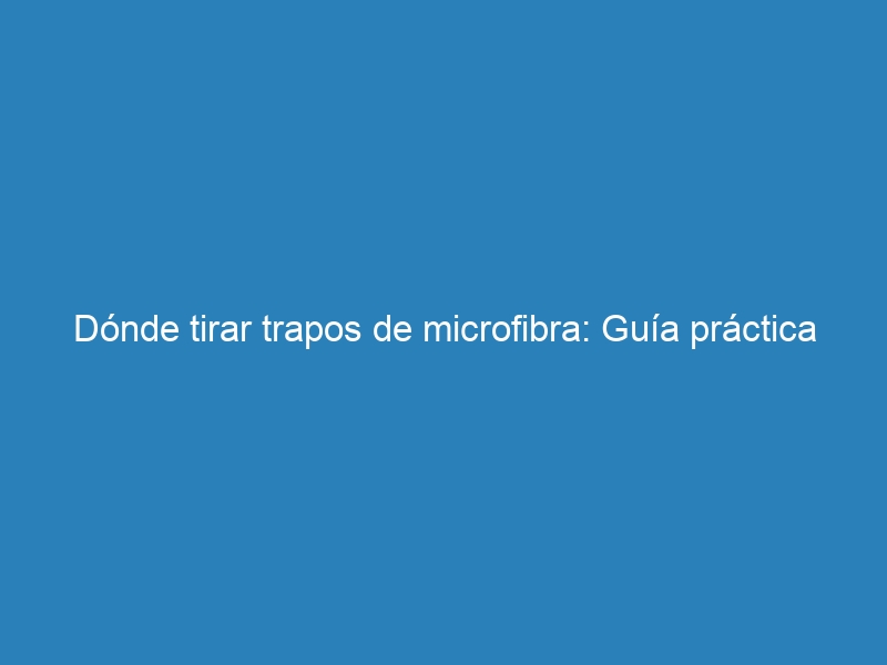 Dónde tirar trapos de microfibra: Guía práctica