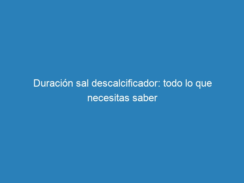 Duración sal descalcificador: todo lo que necesitas saber