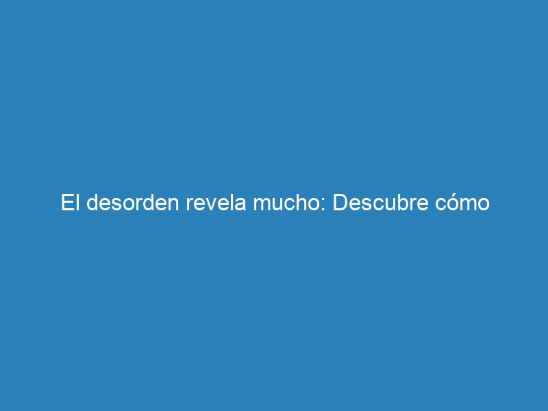 El desorden revela mucho: Descubre cómo