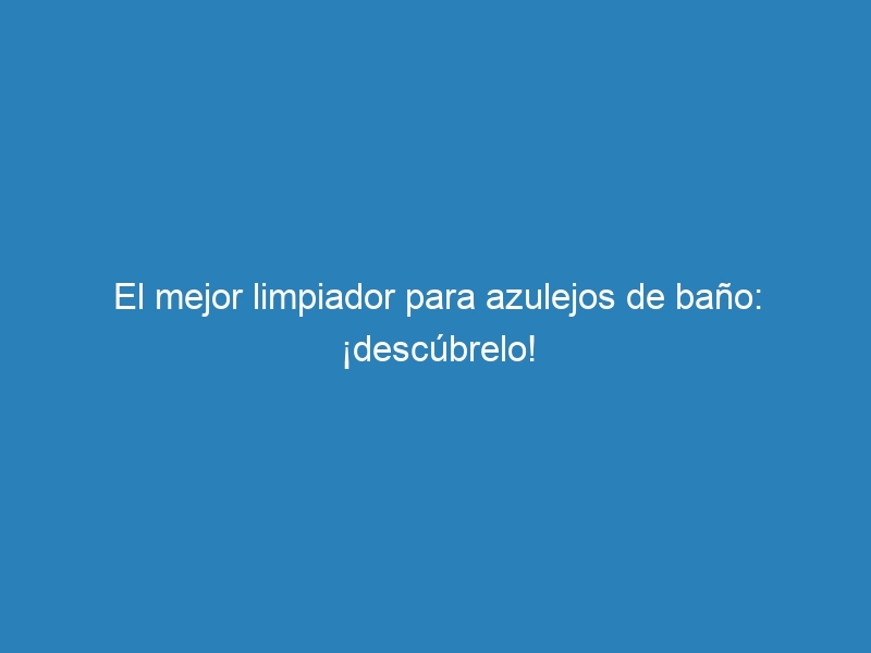 El mejor limpiador para azulejos de baño: ¡descúbrelo!