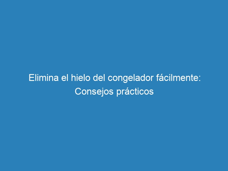 Elimina el hielo del congelador fácilmente: Consejos prácticos