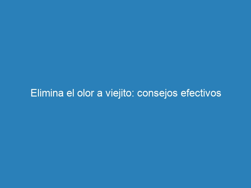 Elimina el olor a viejito: consejos efectivos