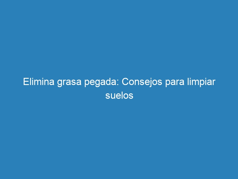 Elimina grasa pegada: Consejos para limpiar suelos