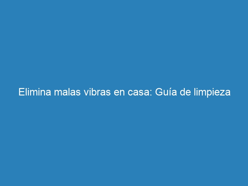 Elimina malas vibras en casa: Gu&iacute;a de limpieza