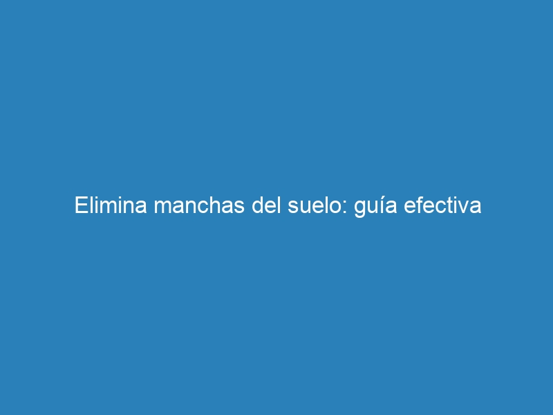 Elimina manchas del suelo: guía efectiva