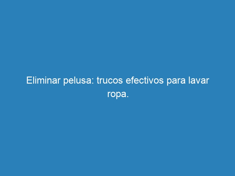 Eliminar pelusa: trucos efectivos para lavar ropa.