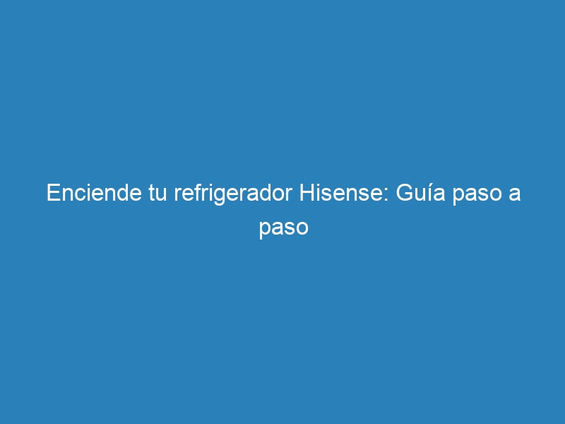 Enciende tu refrigerador Hisense: Gu&iacute;a paso a paso