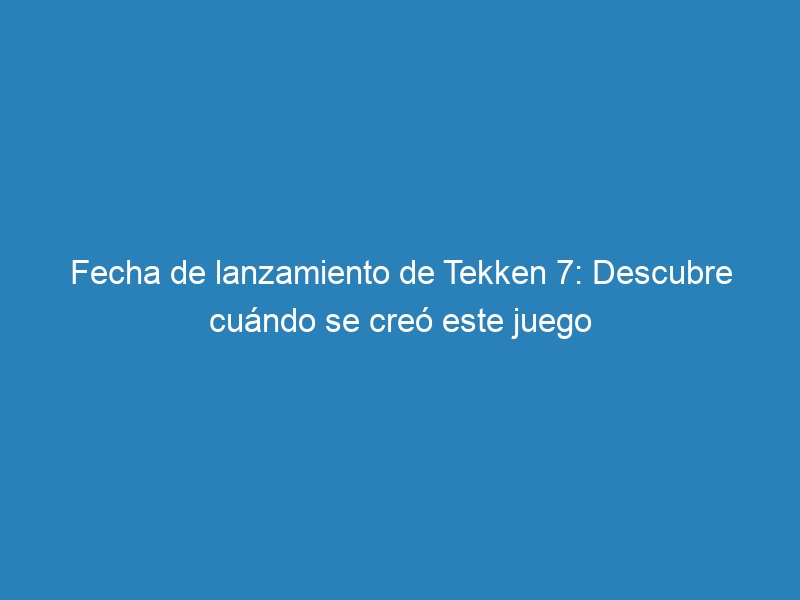 Fecha de lanzamiento de Tekken 7: Descubre cuándo se creó este juego