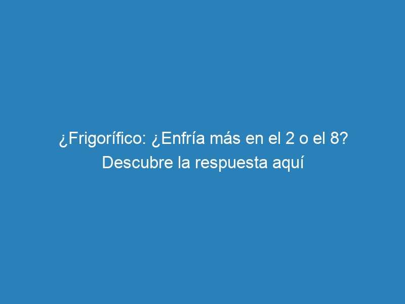 ¿Frigorífico: ¿Enfría más en el 2 o el 8? Descubre la respuesta aquí