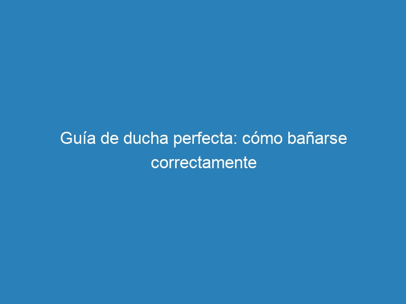 Guía de ducha perfecta: cómo bañarse correctamente