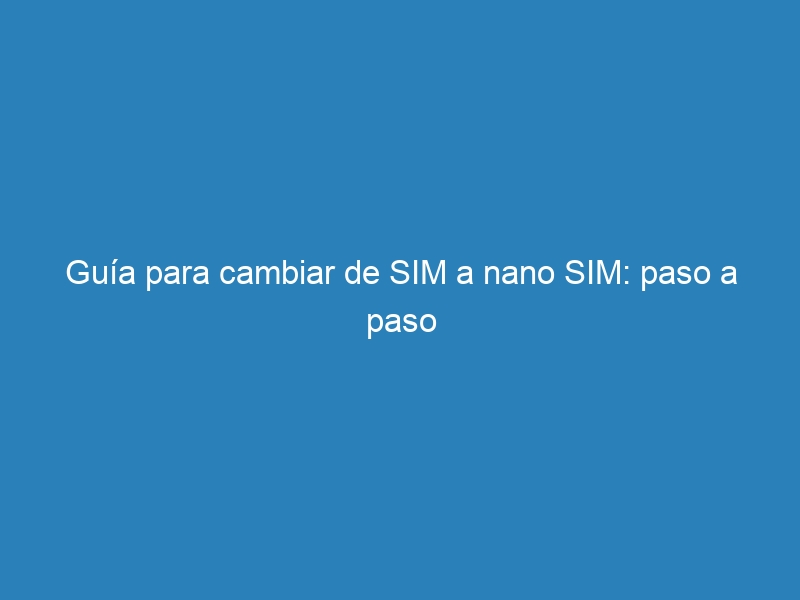 Guía para cambiar de SIM a nano SIM: paso a paso