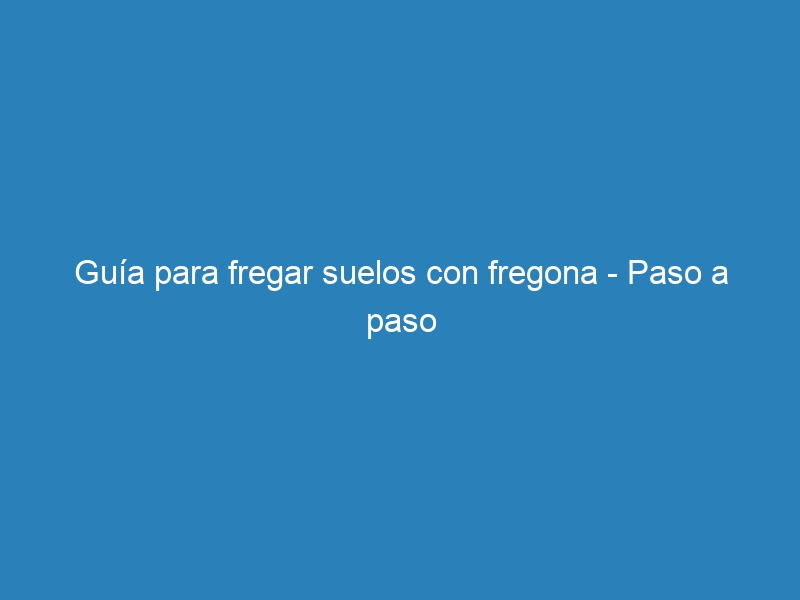 Guía para fregar suelos con fregona – Paso a paso