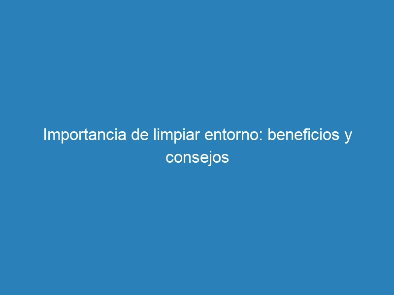 Importancia de limpiar entorno: beneficios y consejos