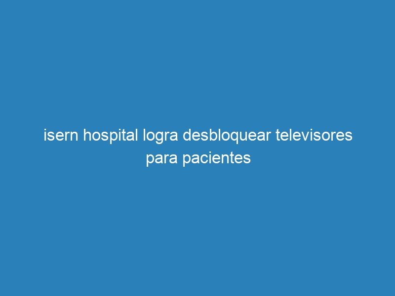 isern hospital logra desbloquear televisores para pacientes
