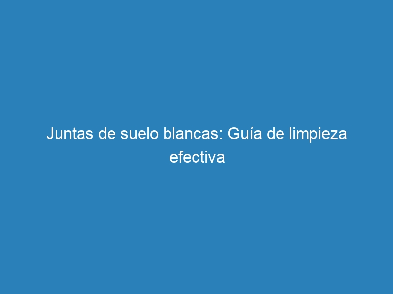 Juntas de suelo blancas: Guía de limpieza efectiva