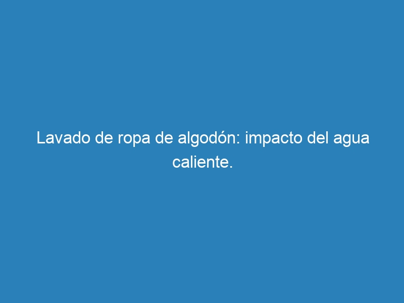 Lavado de ropa de algod&oacute;n: impacto del agua caliente.