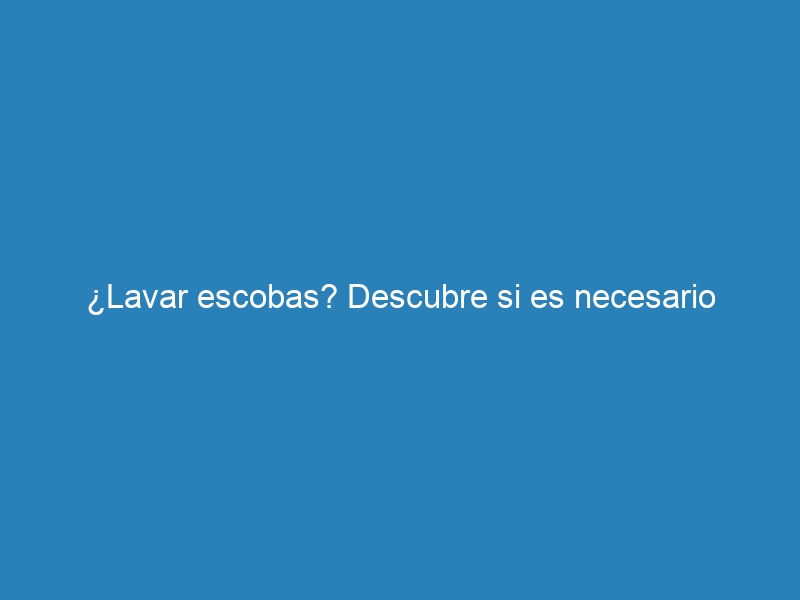 ¿Lavar escobas? Descubre si es necesario