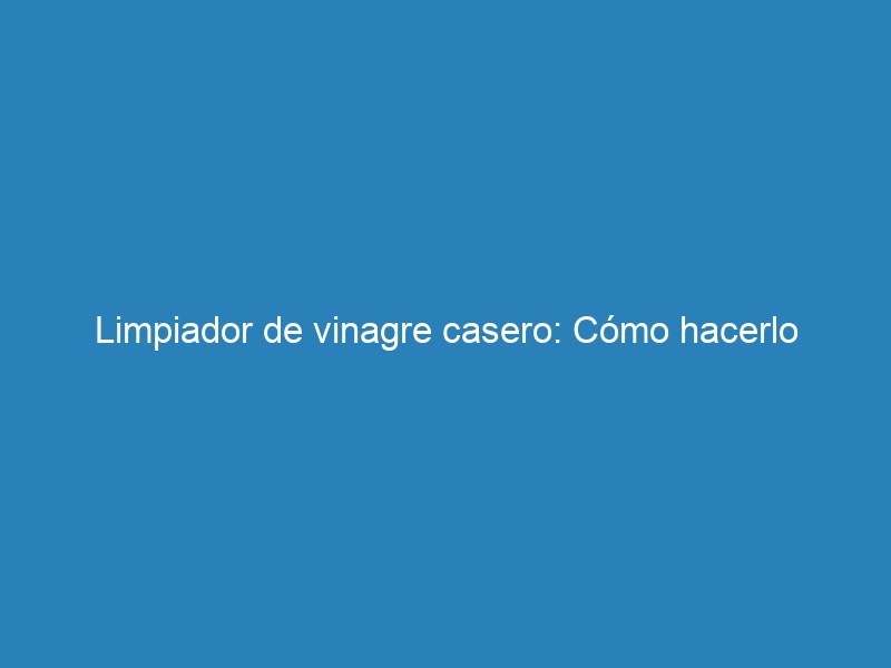 Limpiador de vinagre casero: Cómo hacerlo
